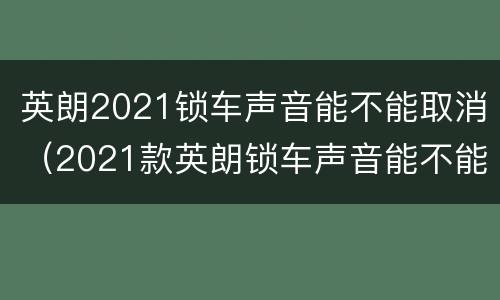 英朗2021锁车声音能不能取消（2021款英朗锁车声音能不能取消）