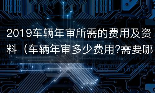 2019车辆年审所需的费用及资料（车辆年审多少费用?需要哪些材料??）