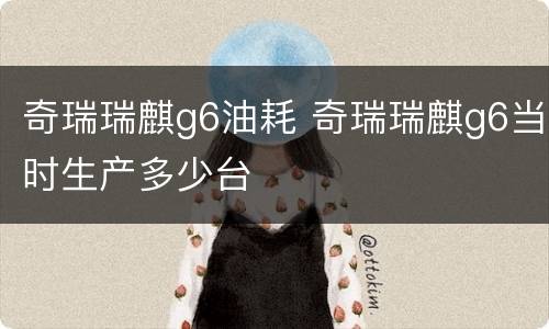 奇瑞瑞麒g6油耗 奇瑞瑞麒g6当时生产多少台