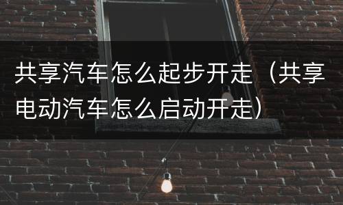 共享汽车怎么起步开走（共享电动汽车怎么启动开走）