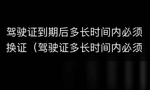驾驶证到期后多长时间内必须换证（驾驶证多长时间内必须换证）