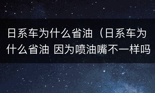 日系车为什么省油（日系车为什么省油 因为喷油嘴不一样吗）