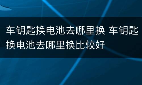 车钥匙换电池去哪里换 车钥匙换电池去哪里换比较好
