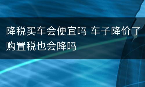 降税买车会便宜吗 车子降价了购置税也会降吗