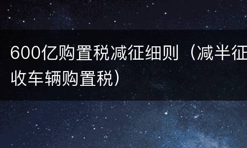 600亿购置税减征细则（减半征收车辆购置税）