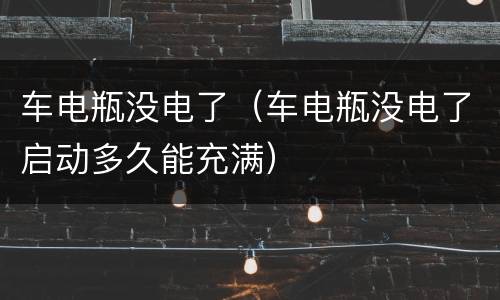 车电瓶没电了（车电瓶没电了启动多久能充满）