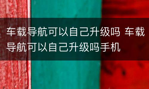 车载导航可以自己升级吗 车载导航可以自己升级吗手机