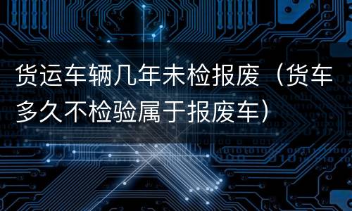 货运车辆几年未检报废（货车多久不检验属于报废车）