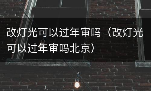 改灯光可以过年审吗（改灯光可以过年审吗北京）