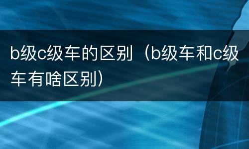 b级c级车的区别（b级车和c级车有啥区别）