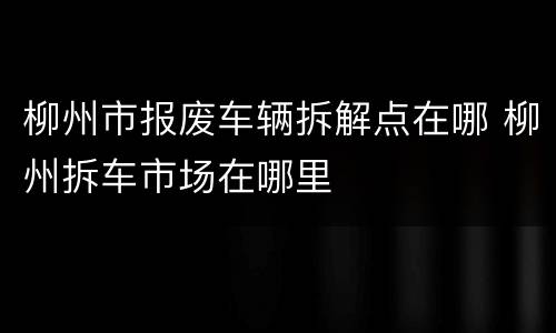 柳州市报废车辆拆解点在哪 柳州拆车市场在哪里