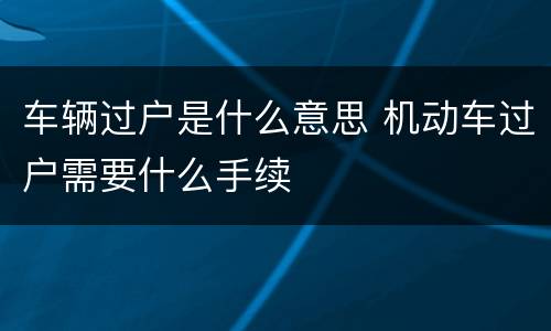 车辆过户是什么意思 机动车过户需要什么手续