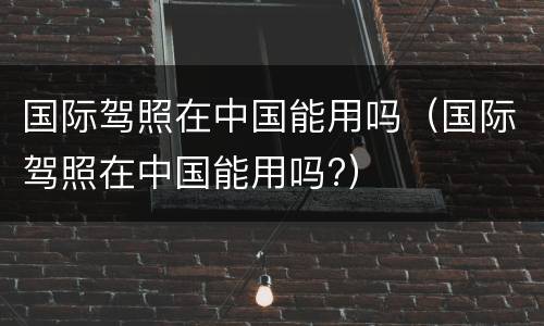 国际驾照在中国能用吗（国际驾照在中国能用吗?）