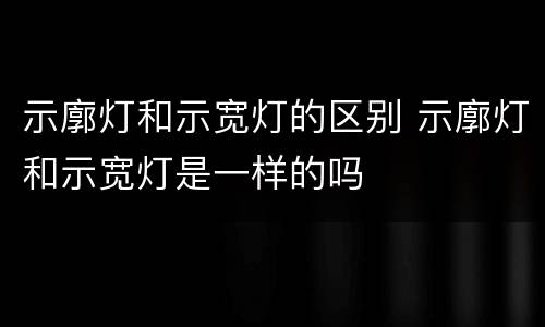 示廓灯和示宽灯的区别 示廓灯和示宽灯是一样的吗