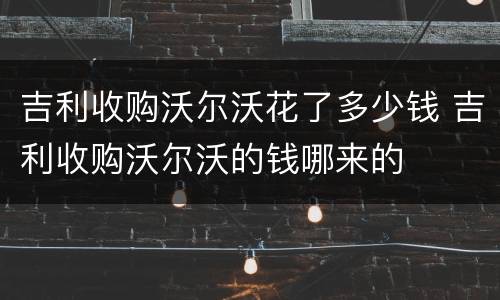吉利收购沃尔沃花了多少钱 吉利收购沃尔沃的钱哪来的