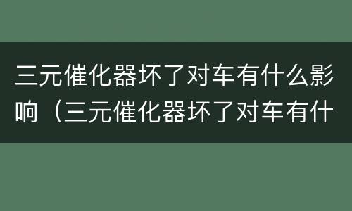 三元催化器坏了对车有什么影响（三元催化器坏了对车有什么影响没）