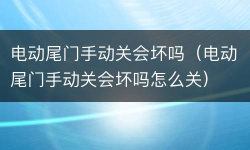 电动尾门手动关会坏吗（电动尾门手动关会坏吗怎么关）