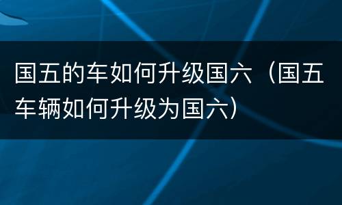 国五的车如何升级国六（国五车辆如何升级为国六）