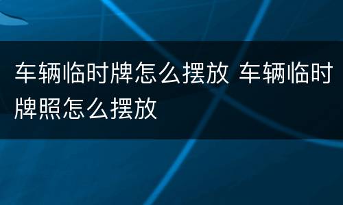 车辆临时牌怎么摆放 车辆临时牌照怎么摆放
