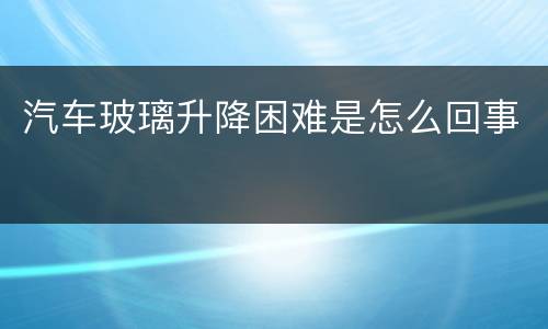 汽车玻璃升降困难是怎么回事