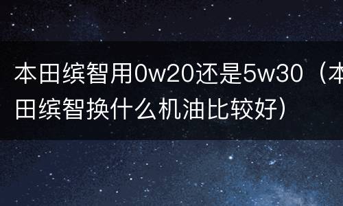 本田缤智用0w20还是5w30（本田缤智换什么机油比较好）