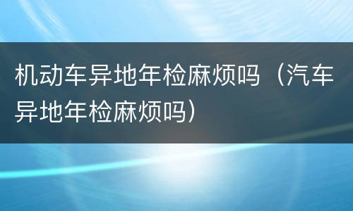机动车异地年检麻烦吗（汽车异地年检麻烦吗）