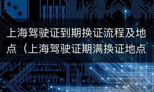 上海驾驶证到期换证流程及地点（上海驾驶证期满换证地点）