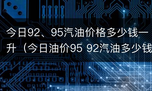今日92、95汽油价格多少钱一升（今日油价95 92汽油多少钱一升）