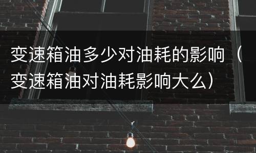 变速箱油多少对油耗的影响（变速箱油对油耗影响大么）