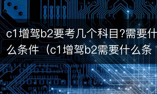 c1增驾b2要考几个科目?需要什么条件（c1增驾b2需要什么条件要考什么科目）