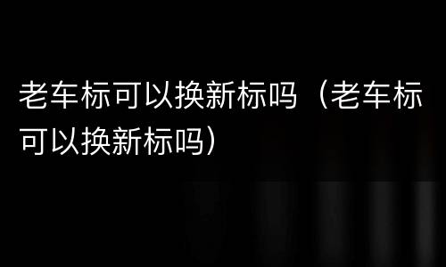 老车标可以换新标吗（老车标可以换新标吗）