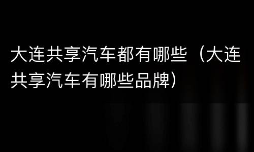 大连共享汽车都有哪些（大连共享汽车有哪些品牌）