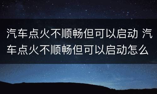 汽车点火不顺畅但可以启动 汽车点火不顺畅但可以启动怎么回事