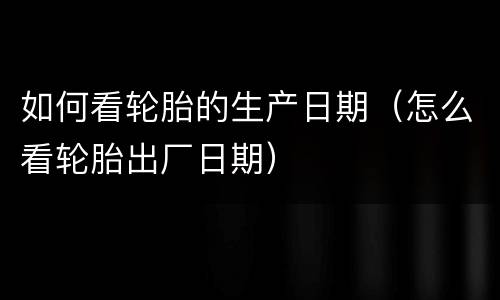 如何看轮胎的生产日期（怎么看轮胎出厂日期）