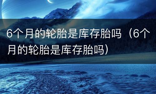 6个月的轮胎是库存胎吗（6个月的轮胎是库存胎吗）