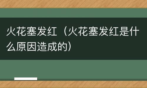 火花塞发红（火花塞发红是什么原因造成的）