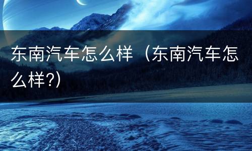 东南汽车怎么样（东南汽车怎么样?）