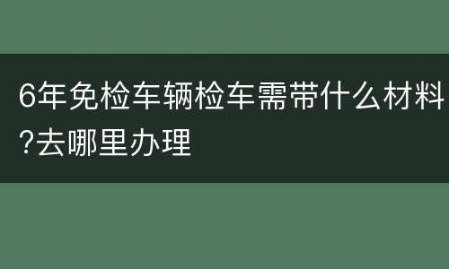 6年免检车辆检车需带什么材料?去哪里办理