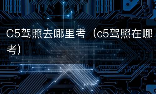 C5驾照去哪里考（c5驾照在哪考）