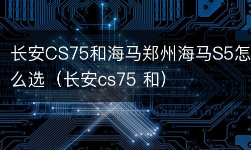 长安CS75和海马郑州海马S5怎么选（长安cs75 和）
