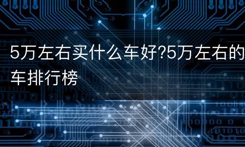5万左右买什么车好?5万左右的车排行榜