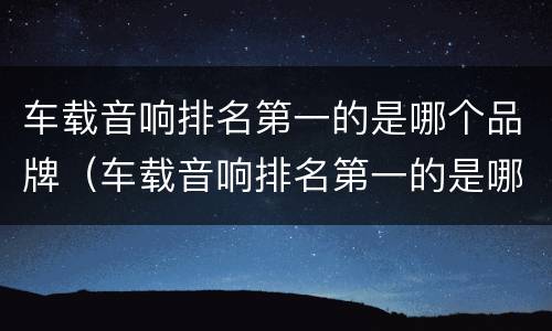 车载音响排名第一的是哪个品牌（车载音响排名第一的是哪个品牌的）