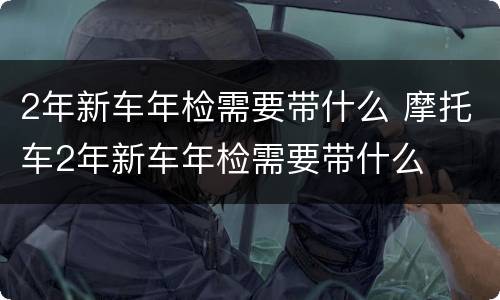 2年新车年检需要带什么 摩托车2年新车年检需要带什么