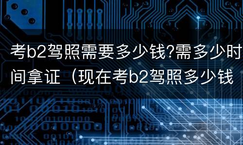 考b2驾照需要多少钱?需多少时间拿证（现在考b2驾照多少钱多长时间）