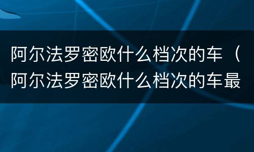 阿尔法罗密欧什么档次的车（阿尔法罗密欧什么档次的车最贵）