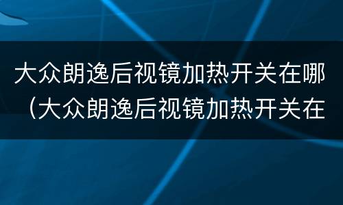 大众朗逸后视镜加热开关在哪（大众朗逸后视镜加热开关在哪里调）