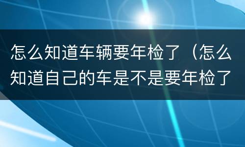 怎么知道车辆要年检了（怎么知道自己的车是不是要年检了）