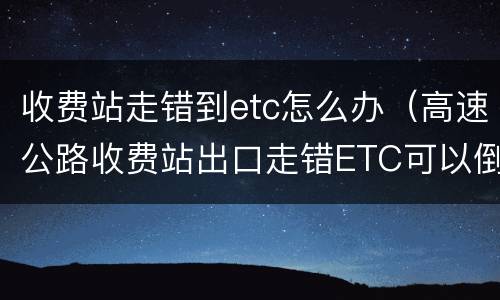 收费站走错到etc怎么办（高速公路收费站出口走错ETC可以倒回去吗?）