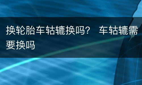 换轮胎车轱辘换吗？ 车轱辘需要换吗
