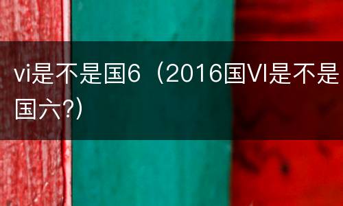 vi是不是国6（2016国VI是不是国六?）